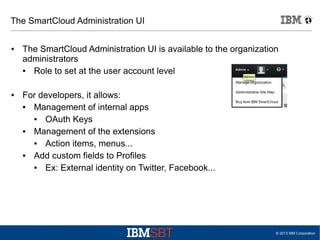 The SmartCloud Administration UI
●

●

The SmartCloud Administration UI is available to the organization
administrators
●
Role to set at the user account level
For developers, it allows:
●
Management of internal apps
●
OAuth Keys
●
Management of the extensions
●
Action items, menus...
●
Add custom fields to Profiles
●
Ex: External identity on Twitter, Facebook...

© 2013 IBM Corporation

 