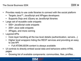 The Social Business SDK
●

●

●

●

Provides ready to use code libraries to connect with the social platform
●
Targets JavaTM, JavaScript and XPages developers
●
Supports Dojo and JQuery as JavaScript libraries
Large set of reusable code snippets
●
550+ JavaScript code snippets
●
200+ Java code snippets
●
XPages, and more coming
Layered APIs
●
Core layer handling all the low level details (authentication, servers...)
●
Higher level wrappers hiding the REST services and providing an easy
to use API
●
Full ATOM/JSON content is always available
UI controls to directly embed social data and behaviors within HTML
pages
●
Growing list of available components: communities, files, profiles...
© 2013 IBM Corporation

 