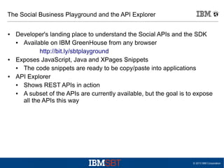 The Social Business Playground and the API Explorer
●

●

●

Developer's landing place to understand the Social APIs and the SDK
●
Available on IBM GreenHouse from any browser
http://bit.ly/sbtplayground
Exposes JavaScript, Java and XPages Snippets
●
The code snippets are ready to be copy/paste into applications
API Explorer
●
Shows REST APIs in action
●
A subset of the APIs are currently available, but the goal is to expose
all the APIs this way

© 2013 IBM Corporation

 
