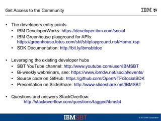Get Access to the Community
●

●

●

The developers entry points
●
IBM DeveloperWorks: https://developer.ibm.com/social
●
IBM Greenhouse playground for APIs:
https://greenhouse.lotus.com/sbt/sbtplayground.nsf/Home.xsp
●
SDK Documentation: http://bit.ly/ibmsbtdoc
Leveraging the existing developer hubs
●
SBT YouTube channel: http://www.youtube.com/user/IBMSBT
●
Bi-weekly webminars, see: https://www.ibmdw.net/social/events/
●
Source code on GitHub: https://github.com/OpenNTF/SocialSDK
●
Presentation on SlideShare: http://www.slideshare.net/IBMSBT
Questions and answers StackOverflow:
http://stackoverflow.com/questions/tagged/ibmsbt

© 2013 IBM Corporation

 