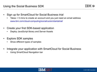Using the Social Business SDK
●

Sign up for SmartCloud for Social Business trial
●

●

Create your first SDK-based application
●

●

Deploy JavaScript library and Server Assets

Explore SDK samples
●

●

Takes < 5 mins to create an account and you just need an email address
www.ibm.com/cloud-computing/social/us/en/startatrial/

Show different types of samples

Integrate your application with SmartCloud for Social Business
●

Using SmartCloud Navigation bar

© 2013 IBM Corporation

 