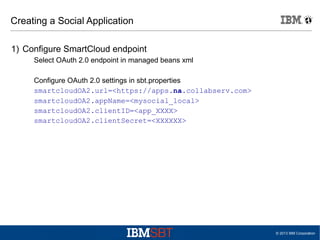 Creating a Social Application
1) Configure SmartCloud endpoint
Select OAuth 2.0 endpoint in managed beans xml
Configure OAuth 2.0 settings in sbt.properties
smartcloudOA2.url=<https://apps.na.collabserv.com>
smartcloudOA2.appName=<mysocial_local>
smartcloudOA2.clientID=<app_XXXX>
smartcloudOA2.clientSecret=<XXXXXX>

© 2013 IBM Corporation

 