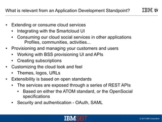 What is relevant from an Application Development Standpoint?
●

●

●

●

Extending or consume cloud services
●
Integrating with the Smartcloud UI
●
Consuming our cloud social services in other applications
Profiles, communities, activities...
Provisioning and managing your customers and users
●
Working with BSS provisioning UI and APIs
●
Creating subscriptions
Customizing the cloud look and feel
●
Themes, logos, URLs
Extensibility is based on open standards
●
The services are exposed through a series of REST APIs
●
Based on either the ATOM standard, or the OpenSocial
specifications
●
Security and authentication - OAuth, SAML

© 2013 IBM Corporation

 