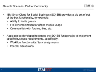 Sample Scenario: Partner Community
●

●

7

IBM SmartCloud for Social Business (SC4SB) provides a big set of out
of the box functionality, for example:
●
Ability to invite guests
●
File synchronization for offline mobile usage
●
Communities with forums, files, etc.
Apps can be developed to extend the SC4SB functionality to implement
specific business requirements, specifically:
●
Workflow functionality / task assignments
●
Internal discussions

© 2013 IBM Corporation

 