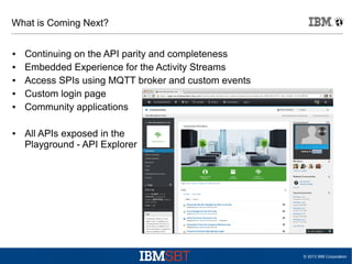 What is Coming Next?
●
●
●
●
●

●

Continuing on the API parity and completeness
Embedded Experience for the Activity Streams
Access SPIs using MQTT broker and custom events
Custom login page
Community applications
All APIs exposed in the
Playground - API Explorer

© 2013 IBM Corporation

 