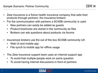 Sample Scenario: Partner Community
●

●

●

●

8

Zeta Insurance is a fictive health insurance company that sells their
products through partners, the insurance brokers
For the communication with partners a SC4SB community is used
●
New partners can easily be added as guests
●
Product brochures are stored in the community as files
●
Brokers can ask questions about products via forums
Insurances brokers use the out of the box SC4SB community UX
●
Web UI and mobile app
●
File synch to mobile app for offline usage
The Zeta Insurance support team uses an internal support app
●
To avoid that multiple people work on same question
●
To avoid having internal discussions in front of partners

© 2013 IBM Corporation

 