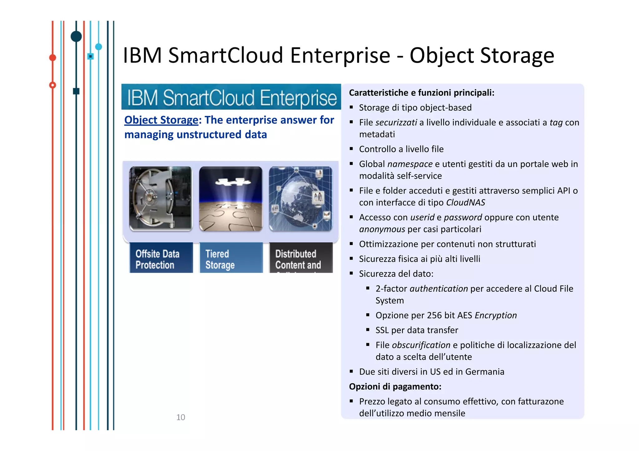 IBM SmartCloud Enterprise - Object Storage
                                            Caratteristiche e funzioni principali:
                                              Storage di tipo object-based
Object Storage: The enterprise answer for     File securizzati a livello individuale e associati a tag con
managing unstructured data                    metadati
                                              Controllo a livello file
                                              Global namespace e utenti gestiti da un portale web in
                                              modalità self-service
                                              File e folder acceduti e gestiti attraverso semplici API o
                                              con interfacce di tipo CloudNAS
                                              Accesso con userid e password oppure con utente
                                              anonymous per casi particolari
                                              Ottimizzazione per contenuti non strutturati
                                              Sicurezza fisica ai più alti livelli
                                              Sicurezza del dato:
                                                  2-factor authentication per accedere al Cloud File
                                                  System
                                                  Opzione per 256 bit AES Encryption
                                                  SSL per data transfer
                                                  File obscurification e politiche di localizzazione del
                                                  dato a scelta dell’utente
                                              Due siti diversi in US ed in Germania
                                            Opzioni di pagamento:
                                              Prezzo legato al consumo effettivo, con fatturazone
          10                                  dell’utilizzo medio mensile
 