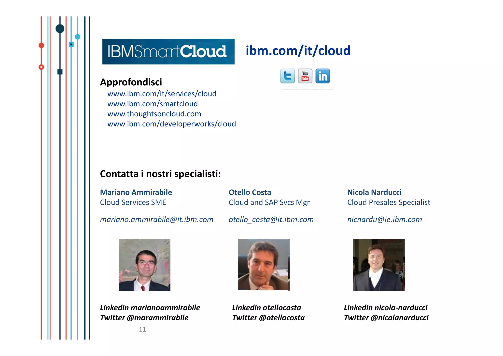 ibm.com/it/cloud

Approfondisci
 www.ibm.com/it/services/cloud
 www.ibm.com/smartcloud
 www.thoughtsoncloud.com
 www.ibm.com/developerworks/cloud




Contatta i nostri specialisti:
Mariano Ammirabile               Otello Costa              Nicola Narducci
Cloud Services SME               Cloud and SAP Svcs Mgr    Cloud Presales Specialist

mariano.ammirabile@it.ibm.com    otello_costa@it.ibm.com   nicnardu@ie.ibm.com




Linkedin marianoammirabile       Linkedin otellocosta      Linkedin nicola-narducci
Twitter @marammirabile           Twitter @otellocosta      Twitter @nicolanarducci
          11
 