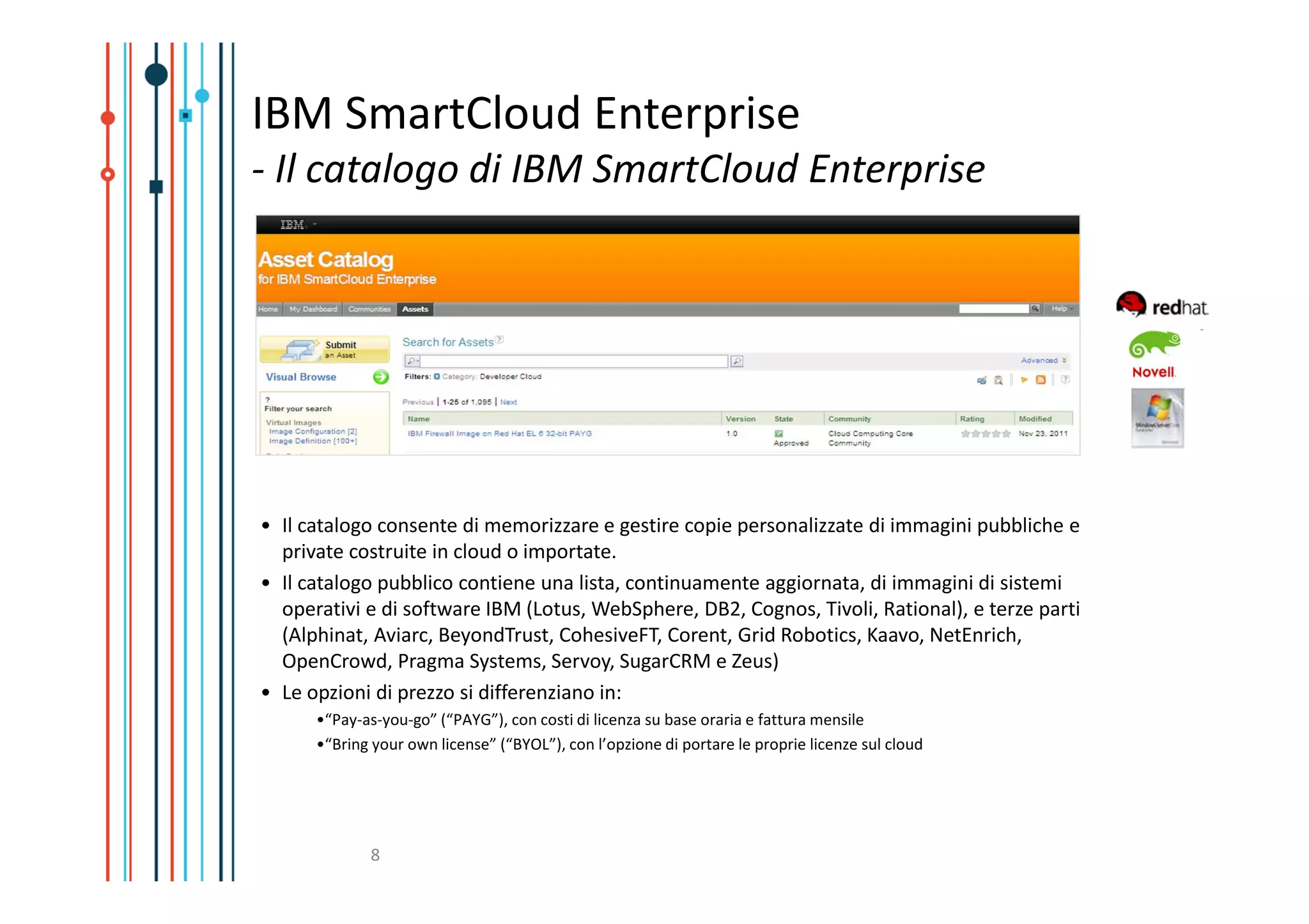 IBM SmartCloud Enterprise
- Il catalogo di IBM SmartCloud Enterprise




• Il catalogo consente di memorizzare e gestire copie personalizzate di immagini pubbliche e
  private costruite in cloud o importate.
• Il catalogo pubblico contiene una lista, continuamente aggiornata, di immagini di sistemi
  operativi e di software IBM (Lotus, WebSphere, DB2, Cognos, Tivoli, Rational), e terze parti
  (Alphinat, Aviarc, BeyondTrust, CohesiveFT, Corent, Grid Robotics, Kaavo, NetEnrich,
  OpenCrowd, Pragma Systems, Servoy, SugarCRM e Zeus)
• Le opzioni di prezzo si differenziano in:
      •“Pay-as-you-go” (“PAYG”), con costi di licenza su base oraria e fattura mensile
      •“Bring your own license” (“BYOL”), con l’opzione di portare le proprie licenze sul cloud




             8
 