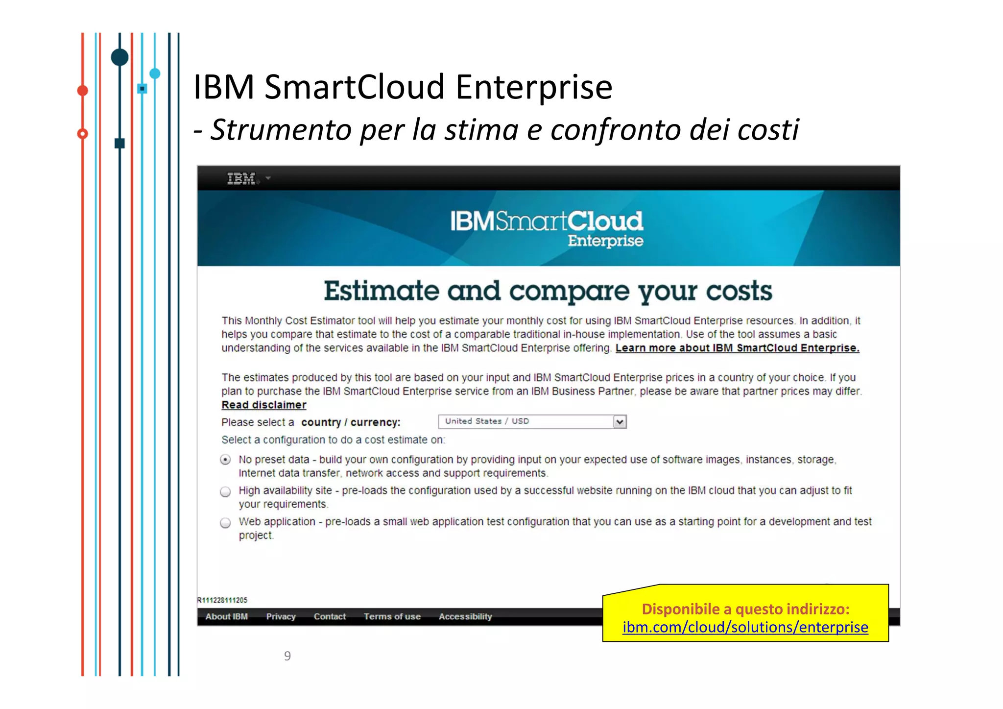 IBM SmartCloud Enterprise
- Strumento per la stima e confronto dei costi




                                  Disponibile a questo indirizzo:
                                ibm.com/cloud/solutions/enterprise
      9
 