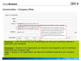 Communities – Company Wide




 Restricted = Only members who are invited/added can See and Contribute (internal or
 external to your company)

 Moderated = Anyone in my Organization can See but must request to Join to Contribute
 (internal to your company only)
 Open = Anyone in my Organization can See and Contribute (internal to your company
 only)

                                                                            © 2012 IBM Corporation
 
