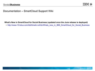 Documentation – SmartCloud Support Wiki



 What's New in SmartCloud for Social Business (updated once the June release is deployed)
  ● http://www-10.lotus.com/ldd/bhwiki.nsf/dx/Whats_new_in_IBM_SmartCloud_for_Social_Business




                                                                                  © 2012 IBM Corporation
 