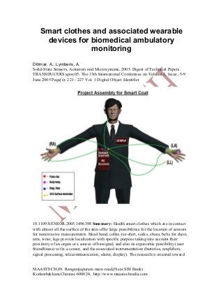 Smart clothes and associated wearable
devices for biomedical ambulatory
monitoring
Dittmar, A.; Lymberis, A.
Solid-State Sensors, Actuators and Microsystems, 2005. Digest of Technical Papers.
TRANSDUCERS apos;05. The 13th International Conference on Volume 1, Issue , 5-9
June 2005 Page(s): 221 - 227 Vol. 1 Digital Object Identifier

10.1109/SENSOR.2005.1496398 Summary: Health smart clothes which are in contact
with almost all the surface of the skin offer large possibilities for the location of sensors
for noninvasive measurements. Head band, collar, tee-shirt, socks, shoes, belts for chest,
arm, wrist, legs provide localization with specific purpose taking into account their
proximity of an organ or a source of biosignal, and also its ergonomic possibility (user
friendliness) to fix a sensor, and the associated instrumentation (batteries, amplifiers,
signal processing, telecommunication, alarm, display). The research is oriented toward
MAASTECH,89. Rangarajapuram main road,(Near SBI Bank)
Kodambakkam,Chennai-600024, http://www.maastechindia.com

 