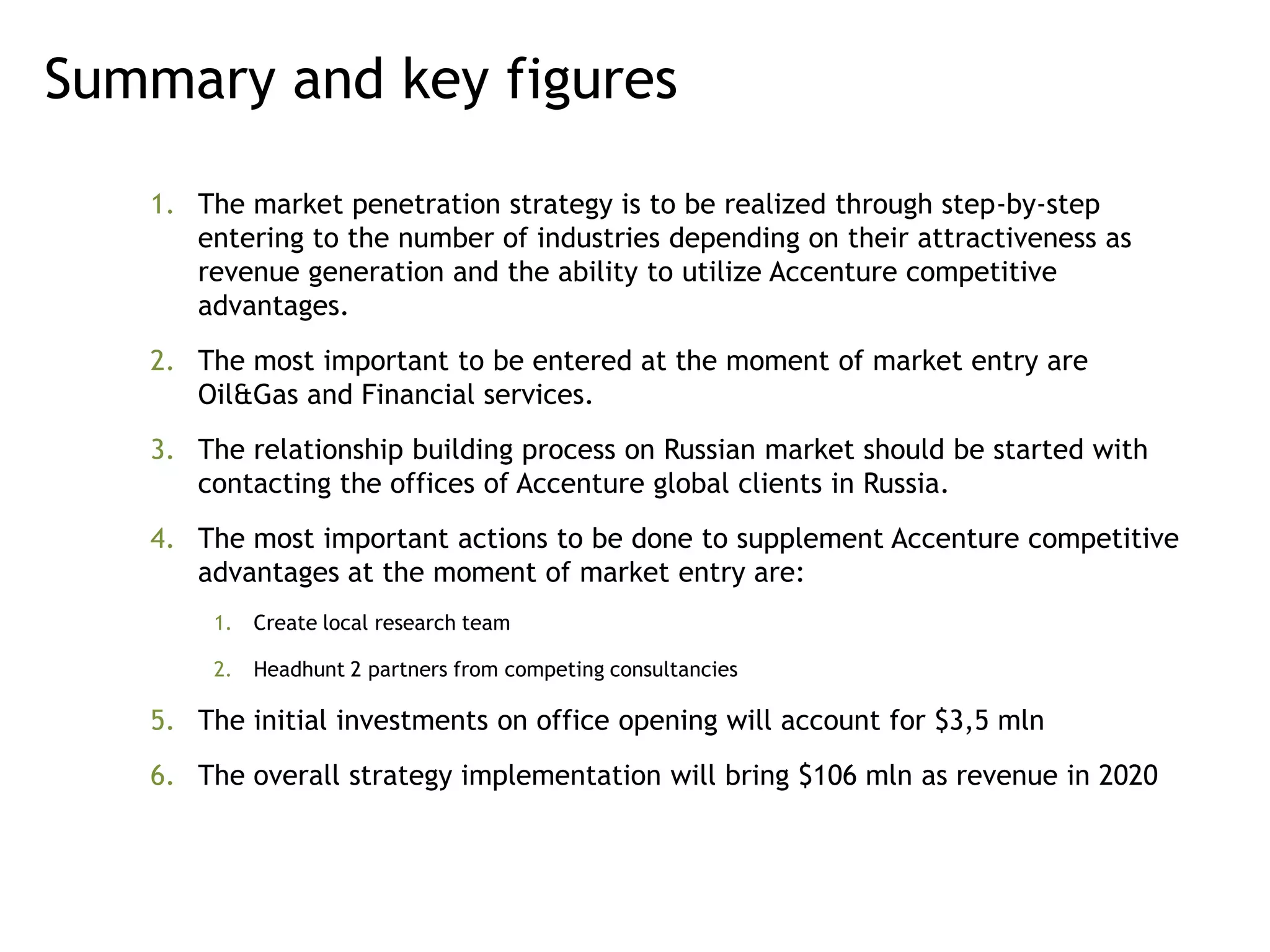 Summary and key figures

   1. The market penetration strategy is to be realized through step-by-step
      entering to the number of industries depending on their attractiveness as
      revenue generation and the ability to utilize Accenture competitive
      advantages.
   2. The most important to be entered at the moment of market entry are
      Oil&Gas and Financial services.
   3. The relationship building process on Russian market should be started with
      contacting the offices of Accenture global clients in Russia.
   4. The most important actions to be done to supplement Accenture competitive
      advantages at the moment of market entry are:
       1. Create local research team

       2. Headhunt 2 partners from competing consultancies

   5. The initial investments on office opening will account for $3,5 mln
   6. The overall strategy implementation will bring $106 mln as revenue in 2020
 