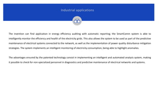 Industrial applications
The invention can find application in energy efficiency auditing with automatic reporting; the SmartComm system is able to
intelligently monitor the efficiency and health of the electricity grids. This also allows the system to be used as part of the predictive
maintenance of electrical systems connected to the network, as well as the implementation of power quality disturbance mitigation
strategies. The system implements an intelligent monitoring of electricity consumption, being able to highlight anomalies.
The advantages ensured by the patented technology consist in implementing an intelligent and automated analysis system, making
it possible to check for non-specialized personnel in diagnostics and predictive maintenance of electrical networks and systems.
 