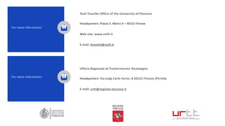 Tech Transfer Office of the University of Florence
Headquarters: Piazza S. Marco 4 – 50121 Firenze
Web site: www.unifi.it
E-mail: brevetti@unifi.it
For more information:
Ufficio Regionale di Trasferimento Tecnologico
Headquarters: Via Luigi Carlo Farini, 8 50121 Firenze (FI) Italy
E-mail: urtt@regione.toscana.it
For more information:
 