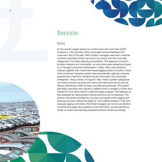 9




    Service
    Hertz
    As the world’s largest airport car rental brand with more than 8,300
    locations in 146 countries, Hertz continually receives feedback from
    customers. But in the past, Hertz location managers read each customer
    comment submitted online via email or by phone and then manually
    categorized it for basic reporting and analysis. This approach proved to
    be labor-intensive and inconsistent, as comments were categorized based
    on a manager’s personal interpretation. Today, Hertz uses analytics
    software together with a sentiment-based tagging solution to build a “Voice
    of the Customer” analytics system that automatically captures customer
    experiences in real-time, transforming the information into actionable
    intelligence. Using a series of linguistic rules, Hertz’s system categorizes
    comments received via email and online with descriptive terms such as
    Vehicle Cleanliness, Staff Courtesy, and Mechanical Issues. The system
    also flags customers who request a callback from a manager or those who
    mention #1 Club Gold, Hertz’s customer loyalty program. The feedback is
    then analyzed so rapid problem solving solutions can be deployed. The
    solution has almost doubled the accuracy and speed of the tagging and
    analyzing process, setting the stage for more reliable analytics. Free from
    manually tagging comments, Hertz field managers can now focus attention
    on performing deep-dive analysis on the information, quickly identifying
    trends or issues and adjusting operational service levels accordingly.
 