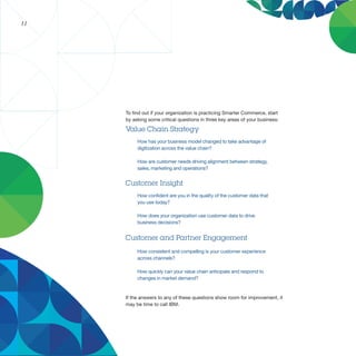 11




     To find out if your organization is practicing Smarter Commerce, start
     by asking some critical questions in three key areas of your business:

     Value Chain Strategy
          How has your business model changed to take advantage of
          digitization across the value chain?

          How are customer needs driving alignment between strategy,
          sales, marketing and operations?


     Customer Insight
          How confident are you in the quality of the customer data that
          you use today?

          How does your organization use customer data to drive
          business decisions?


     Customer and Partner Engagement
          How consistent and compelling is your customer experience
          across channels?

          How quickly can your value chain anticipate and respond to
          changes in market demand?


     If the answers to any of these questions show room for improvement, it
     may be time to call IBM.
 