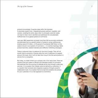 The Age of the Customer                                                           2




products accordingly. It reaches deep within the business-
to-business supply chain, integrating business partners, suppliers, and
vendors, enabling the entire value chain to anticipate customer needs,
not react to them. And it identifies and addresses the unsustainable
inefficiencies of our global systems of commerce.

Last year, IBM researchers surveyed more than 500 economists worldwide
and estimated that our planet’s system of systems carries inefficiencies
totaling nearly $15 trillion, or 28 percent of worldwide GDP. Much of this
waste is found in our systems of commerce — in inventory backlogs, failed
product launches, wasted materials and ineffective marketing campaigns.

Today’s customers have no patience for this kind of waste. They will not
remain loyal to products or brands while the cost of inefficiency is passed
along to the buyer. And it will not take them long to find the same product or
service from a competitor.

But today, no matter where your company sits in the value chain, there are
solutions that can create an efficient and seamless system of commerce
that stretches from the sourcing of materials all the way through to after-sale
services. It is a system that creates value as defined by customers. It
is a system that connects and integrates suppliers through powerful
collaboration tools. It is a system that turns real-time analytics into actions
for your customers. It is a new approach to Commerce.
 