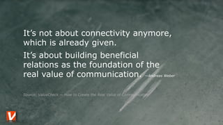 It’s not about connectivity anymore,
which is already given.
It’s about building beneficial  
relations as the foundation of the  
real value of communication. —Andreas Weber
 
Source: ValueCheck — How to Create the Real Value of Communication
 