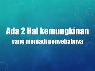 Ada 2 Hal kemungkinan
yang menjadi penyebabnya
 