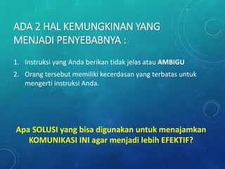 ADA 2 HAL KEMUNGKINAN YANG
MENJADI PENYEBABNYA :
1. Instruksi yang Anda berikan tidak jelas atau AMBIGU
2. Orang tersebut memiliki kecerdasan yang terbatas untuk
mengerti instruksi Anda.
Apa SOLUSI yang bisa digunakan untuk menajamkan
KOMUNIKASI INI agar menjadi lebih EFEKTIF?
 