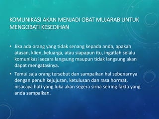 KOMUNIKASI AKAN MENJADI OBAT MUJARAB UNTUK
MENGOBATI KESEDIHAN
• Jika ada orang yang tidak senang kepada anda, apakah
atasan, klien, keluarga, atau siapapun itu, ingatlah selalu
komunikasi secara langsung maupun tidak langsung akan
dapat mengatasinya.
• Temui saja orang tersebut dan sampaikan hal sebenarnya
dengan penuh kejujuran, ketulusan dan rasa hormat,
nisacaya hati yang luka akan segera sirna seiring fakta yang
anda sampaikan.
 
