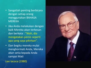 • Sangatlah penting berbicara
dengan setiap orang
menggunakan BAHASA
MEREKA
• Jika Anda melakukan dengan
baik Mereka akan terkesan
dan berkata : “Wah, dia
mengatakan persis seperti
apa yang saya pikirkan”.
• Dan begitu mereka mulai
menghormati Anda, Mereka
akan setia kepada Anda
sampai Mati
Lee Iacoca (1980)
 