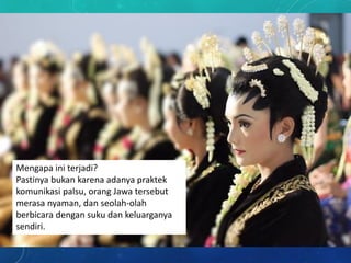 Mengapa ini terjadi?
Pastinya bukan karena adanya praktek
komunikasi palsu, orang Jawa tersebut
merasa nyaman, dan seolah-olah
berbicara dengan suku dan keluarganya
sendiri.
 