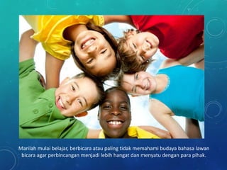 Marilah mulai belajar, berbicara atau paling tidak memahami budaya bahasa lawan
bicara agar perbincangan menjadi lebih hangat dan menyatu dengan para pihak.
 