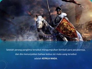 Setelah perang panglima tersebut mengumpulkan kembali para pasukannya,
dan dia menunjukkan bahwa kedua sisi mata uang tersebut
adalah KEPALA NAGA.
 