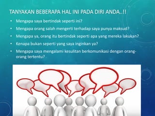 TANYAKAN BEBERAPA HAL INI PADA DIRI ANDA..!!
• Mengapa saya bertindak seperti ini?
• Mengapa orang salah mengerti terhadap saya punya maksud?
• Mengapa ya, orang itu bertindak seperti apa yang mereka lakukan?
• Kenapa bukan seperti yang saya inginkan ya?
• Mengapa saya mengalami kesulitan berkomunikasi dengan orang-
orang tertentu?
 