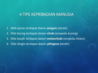 4 TIPE KEPRIBADIAN MANUSIA
1. Sifat panas terdapat dalam sanguis (darah)
2. Sifat kering terdapat dalam chole (empedu kuning)
3. Sifat basah terdapat dalam melanchole (empedu hitam)
4. Sifat dingin terdapat dalam phlegma (lendir)
 