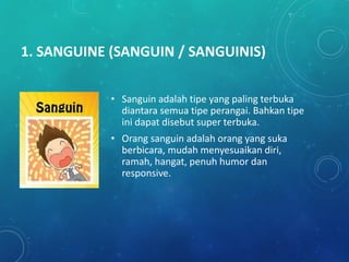 1. SANGUINE (SANGUIN / SANGUINIS)
• Sanguin adalah tipe yang paling terbuka
diantara semua tipe perangai. Bahkan tipe
ini dapat disebut super terbuka.
• Orang sanguin adalah orang yang suka
berbicara, mudah menyesuaikan diri,
ramah, hangat, penuh humor dan
responsive.
 