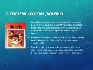 2. CHOLERIC (KOLERIS /KOLERIK)
• Orang koleris adalah juga orang yang aktif, semangat
pekerja keras, ambisius, dan motivator bagi orang lain.
Karena sifatnya yang berkemauan keras, mandiri dan
berpendidikan keras, orang koleris cenderung keras
kepala.
• Kompromi merupakan hal yang sangat sulit bagi mereka
kecuali kompromi itu bermanfaat bagi tujuan yang
mereka miliki.
• Mereka adalah tipe yang suka mengambil alih , yang
suka memerintah orang-orang lain disekeliling mereka,
tidak peduli apakah orang itu menyukainya atau tidak.
 