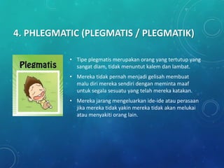 4. PHLEGMATIC (PLEGMATIS / PLEGMATIK)
• Tipe plegmatis merupakan orang yang tertutup yang
sangat diam, tidak menuntut kalem dan lambat.
• Mereka tidak pernah menjadi gelisah membuat
malu diri mereka sendiri dengan meminta maaf
untuk segala sesuatu yang telah mereka katakan.
• Mereka jarang mengeluarkan ide-ide atau perasaan
jika mereka tidak yakin mereka tidak akan melukai
atau menyakiti orang lain.
 