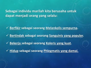 Sebagai individu marilah kita berusaha untuk
dapat menjadi orang yang selalu:
 Berfikir sebagai seorang Melankolis sempurna.
 Bertindak sebagai seorang Sanguinis yang populer.
 Bekerja sebagai seorang Koleris yang kuat.
 Hidup sebagai seorang Phlegmatis yang damai.
 