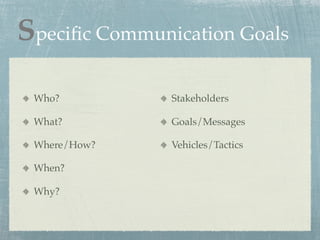 Speciﬁc Communication Goals

 Who?          Stakeholders

 What?         Goals/Messages

 Where/How?    Vehicles/Tactics

 When?

 Why?
 