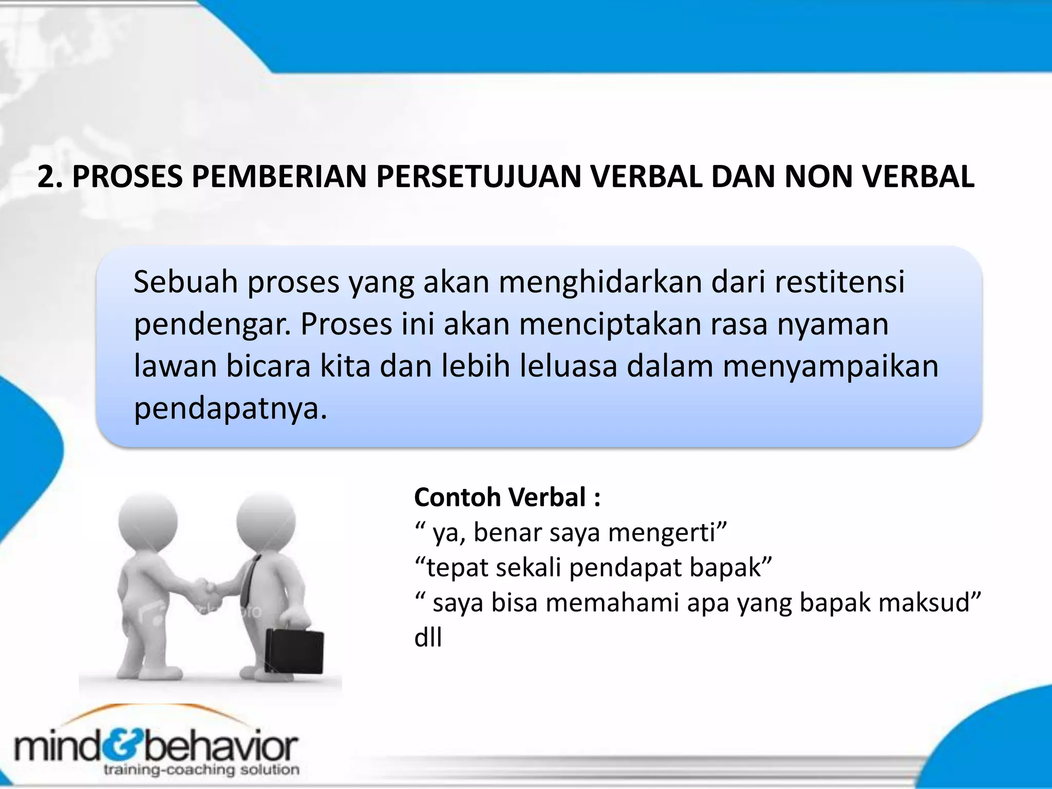 2. PROSES PEMBERIAN PERSETUJUAN VERBAL DAN NON VERBAL


     Sebuah proses yang akan menghidarkan dari restitensi
     pendengar. Proses ini akan menciptakan rasa nyaman
     lawan bicara kita dan lebih leluasa dalam menyampaikan
     pendapatnya.

                       Contoh Verbal :
                       “ ya, benar saya mengerti”
                       “tepat sekali pendapat bapak”
                       “ saya bisa memahami apa yang bapak maksud”
                       dll
 