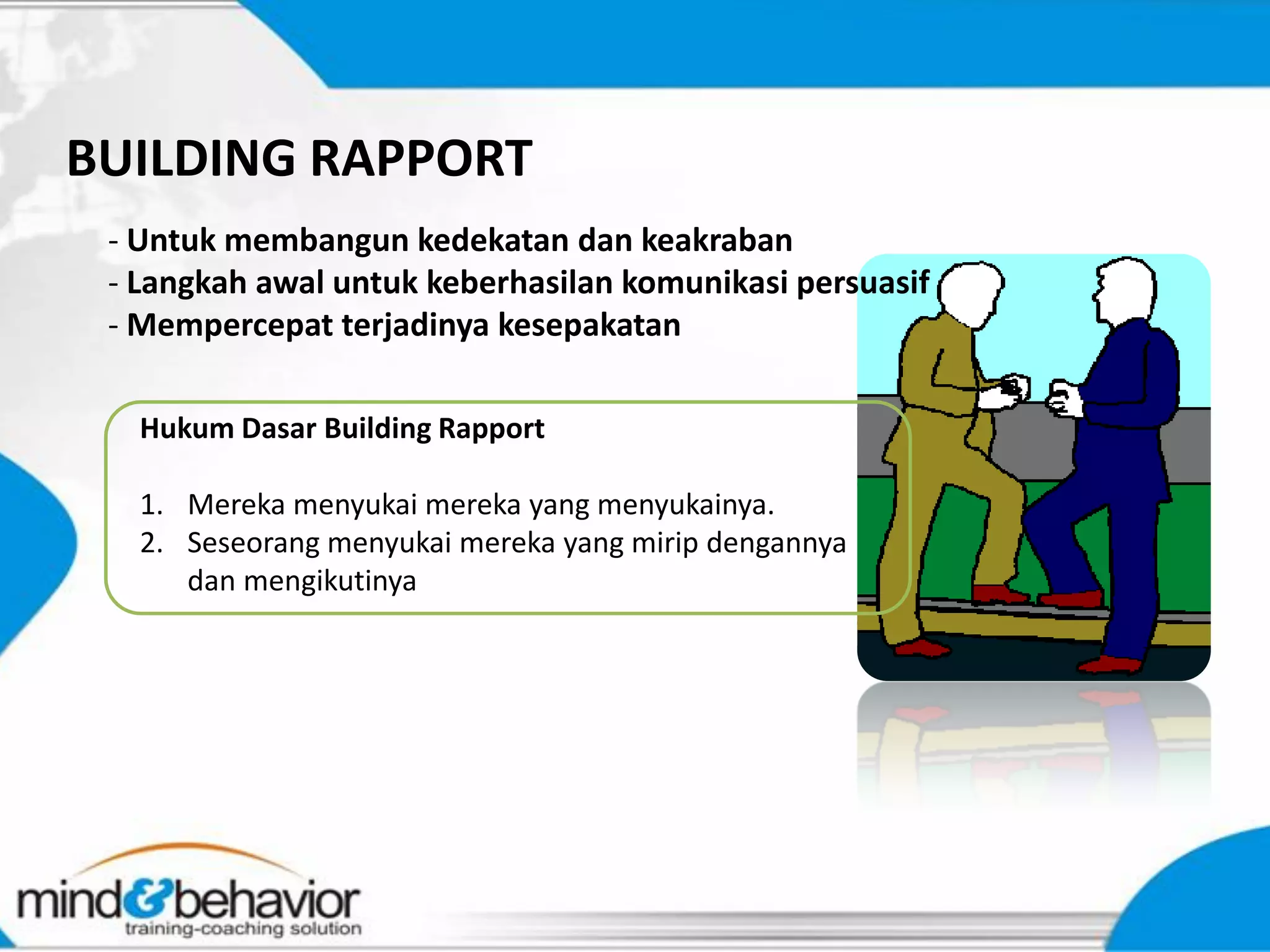 BUILDING RAPPORT
 - Untuk membangun kedekatan dan keakraban
 - Langkah awal untuk keberhasilan komunikasi persuasif
 - Mempercepat terjadinya kesepakatan

   Hukum Dasar Building Rapport

   1. Mereka menyukai mereka yang menyukainya.
   2. Seseorang menyukai mereka yang mirip dengannya
      dan mengikutinya
 