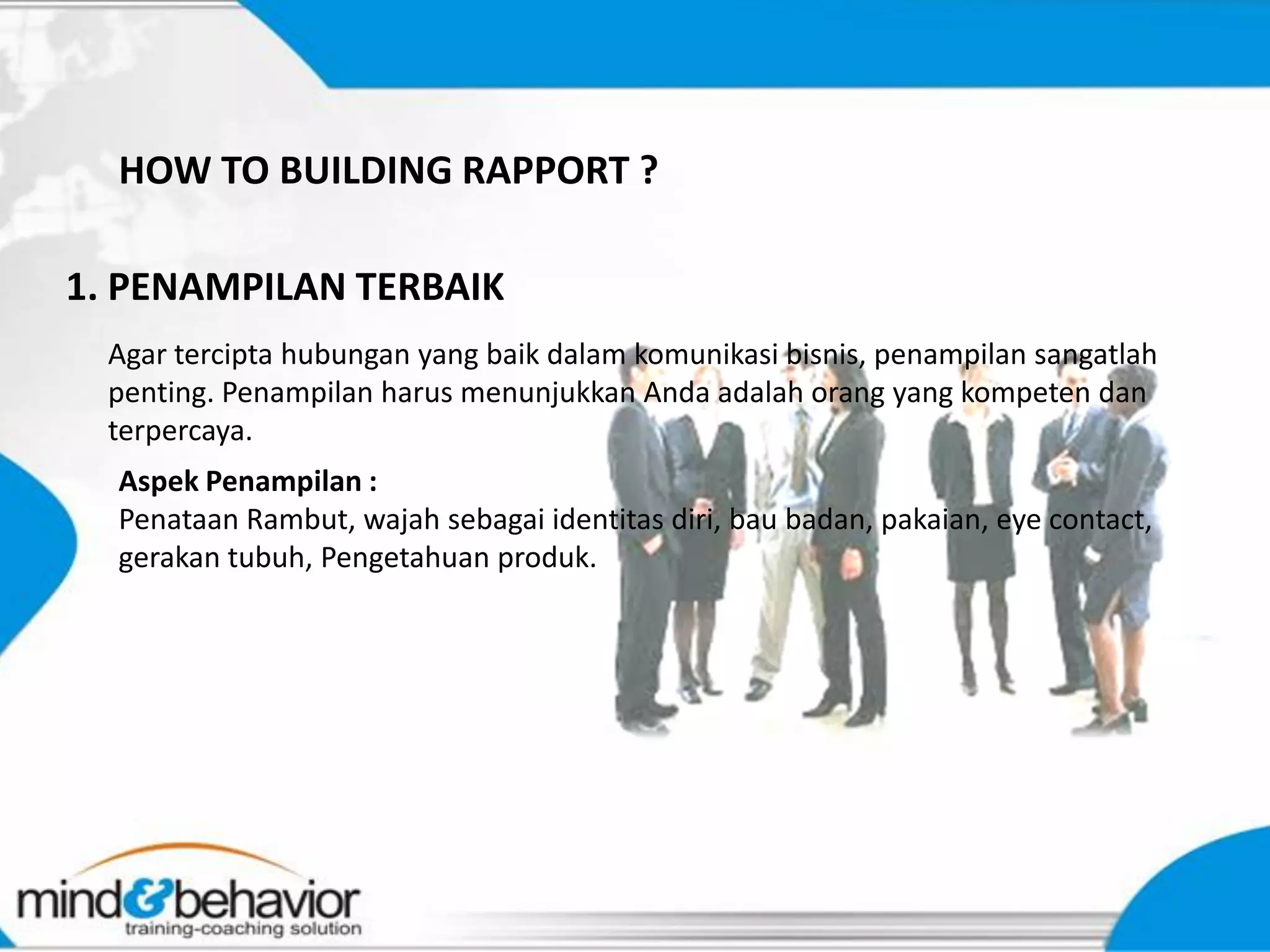 HOW TO BUILDING RAPPORT ?

1. PENAMPILAN TERBAIK
  Agar tercipta hubungan yang baik dalam komunikasi bisnis, penampilan sangatlah
  penting. Penampilan harus menunjukkan Anda adalah orang yang kompeten dan
  terpercaya.
  Aspek Penampilan :
  Penataan Rambut, wajah sebagai identitas diri, bau badan, pakaian, eye contact,
  gerakan tubuh, Pengetahuan produk.
 