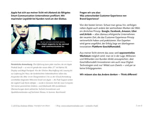 Apple hat sich aus meiner Sicht mit Abstand als fähigstes
Smart Communication-Unternehmen proﬁliert. Mit
maximaler Loyalität bei Kunden rund um den Globus.
————————————————————————————————————————————
Persönliche Anmerkung: Die Erfahrung kann jeder machen, der ein Apple
Produkt kauft — so wie ich gerade den neuen iMac 27’’ mit Retina 5K
Display und MagicTrackpad: Von der (Online-)Beschaﬀung inkl. Leasing bis
zur Lieferung frei Haus, der kinderleichten Inbetriebnahme (allein das
Auspacken des iMac ist ein Designerlebnis!), bis zu der iCloud-Anmeldung
unmittelbar folgenden Welcome-Email von Apple — die Proﬁ-Support anbot,
der sogleich aufs Beste erfolgte — wurde in kürzester Zeit der neue Computer
Teil meiner persönlichen Erlebnis- und Arbeitswelt. Mit wunderbaren
Überraschungen dank zahlreicher Technik-Innovationen und
Qualitätsmerkmalen auf höchstem Niveau. In Summe: Benchmark! 
Fragen wir uns also:  
Was unterscheidet Customer Experience von
Brand Experience?
Von den besten lernen: Schaut man genau hin, verfolgen
neben Apple auch andere der wertvollsten Marken der Welt
ein ähnliches Prinzip: Google, Facebook, Amazon, Uber
und Airbnb — alles überaus erfolgreiche Unternehmen
der neueren Zeit, die das Customer Experience-Prinzip
verinnerlicht haben und praktizieren. Von Experten
wird gerne angeführt, der Erfolg liege am überlegenen
innovativen Plattform-Geschäftsmodell.
Aus meiner Sicht stimmt das zwar, weil exponentielles
Wachstum möglich wird: man ist in der Lage, Millionen
und Milliarden von Kunden direkt anzusprechen; aber
Geschäftsmodell-Innovationen wie auch neue Digital-
Technologien sind ‚nur’ Mittel zum Zweck — und per se
keine Erfolgsgaranten.
Wir müssen also das Andere denken — Think diﬀerent!
© 2018 by Andreas Weber, Frankfurt am Main | Blog. www.valuetrendradar.com | LinkedIn-Proﬁl  von 3 8
 