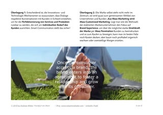 Überlegung 1: Entscheidend ist, die Innovations- und
Technologie-Mechanismen so auszunutzen, dass Dialoge
respektive Konversationen mit Kunden in Echtzeit entstehen,
um für die Perfektionierung von Services und Produkten
nutzbar zu werden, die sich am individuellen Bedarf des
Kunden ausrichten. Smart Communication stellt das sicher!
 
Überlegung 2: Die Marke selbst steht nicht mehr im
Zentrum, sie wird quasi zum gemeinsamen Vehikel von
Unternehmen und Kunden. Aus Mass Marketing wird
Mass Customized Marketing. Legt man wie die Mehrzahl
der etablierten Markenunternehmen den Fokus auf
Brand Experience, um über die möglichst starke Strahlkraft
der Marke per Mass Penetration Kunden zu beeindrucken
und so zum Kaufen zu bewegen, kann man im besten Falle
noch Kosten decken, aber kaum noch proﬁtabel organisch
wachsen oder zweistellige Margen erzielen.
© 2018 by Andreas Weber, Frankfurt am Main | Blog. www.valuetrendradar.com | LinkedIn-Proﬁl  von 4 8
 