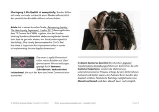 Überlegung 3: Die Realität ist zwangsläuﬁg: Kunden fühlen
sich mehr und mehr enttäuscht, wenn Marken oﬀensichtlich
den persönlichen Kontakt zu Ihnen verloren haben.
Adobe hat in seiner aktuellen Studie „Reinventing Loyalty:
The New Loyalty Experience“ (Herbst 2017) herausgefunden,
dass 75 Prozent der CMO’s zugeben, dass bei Kunden-
bindung/Kundenzufriedenheit Verbesserungsbedarf besteht
bzw. dass sie gar nicht wissen, was ihre Kunden eigentlich
beschäftigt. „This clearly demonstrates that CMOs feel
that there is huge room for improvement when it comes
to implementing the new loyalty dimensions.“
Die neuen ‚Loyalty Dimensions’
fußen meines Erachten auf ‚alten‘
gemeinsamen Wertvorstellungen,
geprägt durch Vertrauen,
Zufriedenheit, Verbundenheit
(relatedness), die auch den Kern von Smart Communication
ausmachen.
—————————————————————————————————————
In diesem Kontext zu beachten: Die üblichen ‚digitalen‘
Transformations-Bestrebungen führen am Ziel vorbei, da nicht
Customer Experience, sondern die Optimierung
unternehmensinterner Prozesse erfolgt, die dem Unternehmen
Aufwand und Kosten sparen, den Aufwand beim Kunden aber
drastisch erhöhen. Persönliche Rückfrage-Möglichkeiten von
Mensch zu Mensch sind dann allzuoft kaum noch möglich.
© 2018 by Andreas Weber, Frankfurt am Main | Blog. www.valuetrendradar.com | LinkedIn-Proﬁl  von 6 8
 