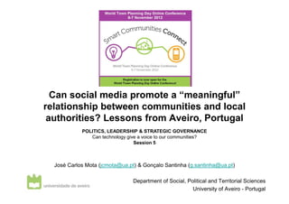 Can social media promote a “meaningful”
relationship between communities and local
 authorities? Lessons from Aveiro, Portugal
            POLITICS, LEADERSHIP & STRATEGIC GOVERNANCE
               Can technology give a voice to our communities?
                                 Session 5



  José Carlos Mota (jcmota@ua.pt) & Gonçalo Santinha (g.santinha@ua.pt)

                                Department of Social, Political and Territorial Sciences
                                                        University of Aveiro - Portugal
 