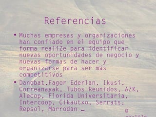 ©
Referencias
• Muchas empresas y organizaciones
han confiado en el equipo que
forma realiZe para identificar
nuevas oportunidades de negocio y
nuevas formas de hacer y
organizarse para ser más
competitivos
• Danobat,Fagor Ederlan, Ikusi,
Correanayak, Tubos Reunidos, AZK,
Alecop, Florida Universitaria,
Intercoop, Cikautxo, Serrats,
Repsol, Marrodan …
 