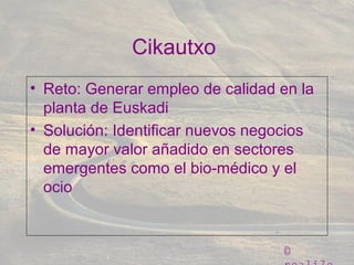 ©
Cikautxo
• Reto: Generar empleo de calidad en la
planta de Euskadi
• Solución: Identificar nuevos negocios
de mayor valor añadido en sectores
emergentes como el bio-médico y el
ocio
 
