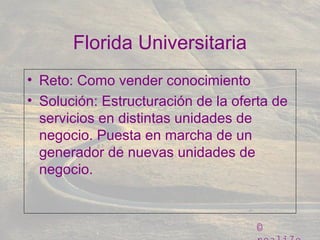©
Florida Universitaria
• Reto: Como vender conocimiento
• Solución: Estructuración de la oferta de
servicios en distintas unidades de
negocio. Puesta en marcha de un
generador de nuevas unidades de
negocio.
 
