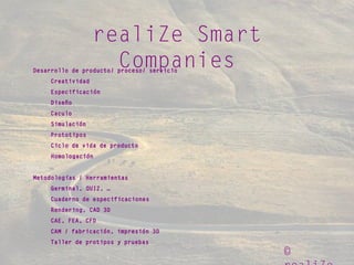 ©
realiZe Smart
CompaniesDesarrollo de producto/ proceso/ servicio
Creatividad
Especificación
Diseño
Caculo
Simulación
Prototipos
Ciclo de vida de producto
Homologación
Metodologías / Herramientas
Germinal, QUIZ, …
Cuaderno de especificaciones
Rendering, CAD 3D
CAE, FEA, CFD
CAM / fabricación, impresión 3D
Taller de protipos y pruebas
 