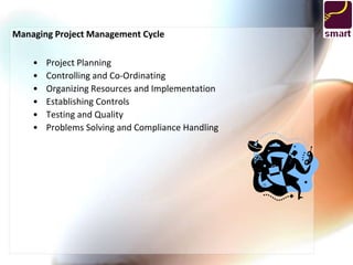 Managing Project Management Cycle

    •   Project Planning
    •   Controlling and Co-Ordinating
    •   Organizing Resources and Implementation
    •   Establishing Controls
    •   Testing and Quality
    •   Problems Solving and Compliance Handling
 